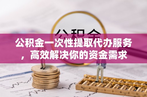 平湖公积金一次性提取代办服务，高效解决你的资金需求