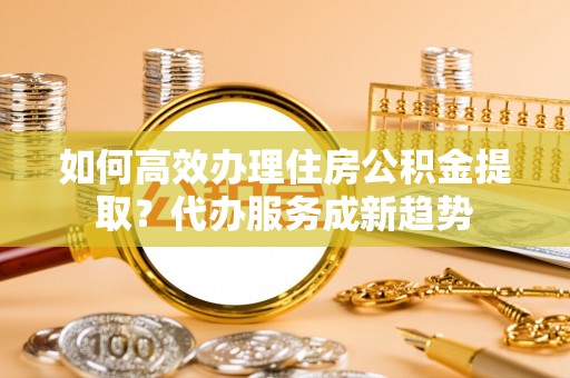 平湖如何高效办理住房公积金提取？代办服务成新趋势