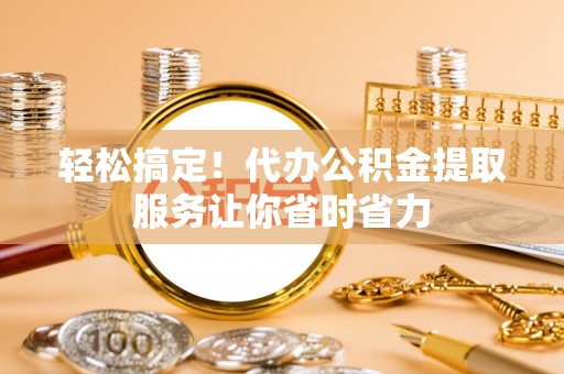 平湖轻松搞定！代办公积金提取服务让你省时省力