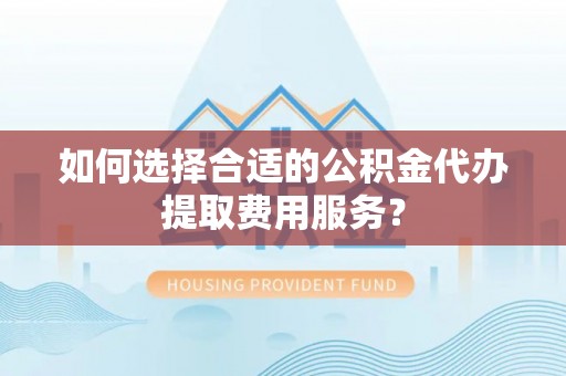 平湖如何选择合适的公积金代办提取费用服务？