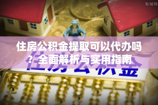 平湖住房公积金提取可以代办吗？全面解析与实用指南