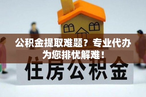 平湖公积金提取难题？专业代办为您排忧解难！