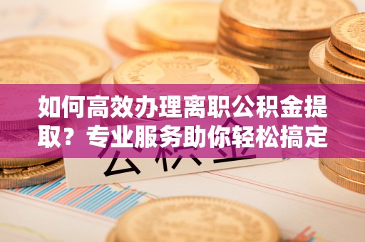 平湖如何高效办理离职公积金提取？专业服务助你轻松搞定