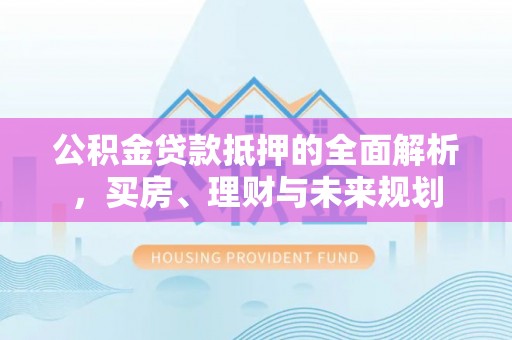 平湖公积金贷款抵押的全面解析，买房、理财与未来规划