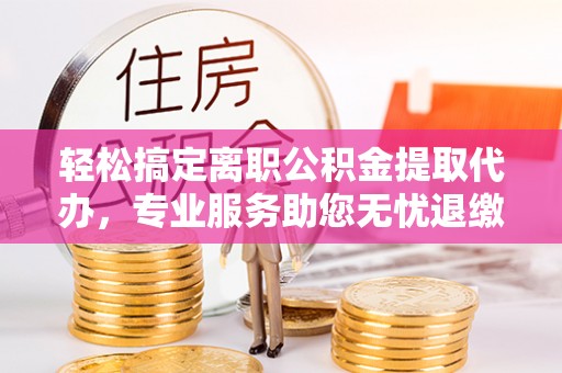平湖轻松搞定离职公积金提取代办，专业服务助您无忧退缴