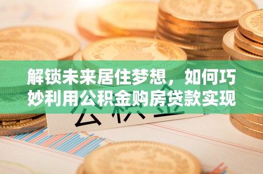 平湖解锁未来居住梦想，如何巧妙利用公积金购房贷款实现房产投资