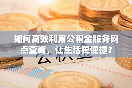平湖如何高效利用公积金服务网点查询，让生活更便捷？