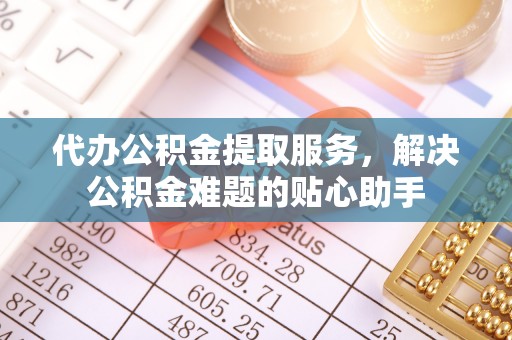 平湖代办公积金提取服务，解决公积金难题的贴心助手
