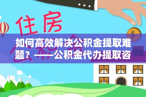 平湖如何高效解决公积金提取难题？——公积金代办提取咨询服务全解析