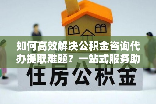 平湖如何高效解决公积金咨询代办提取难题？一站式服务助您轻松搞定