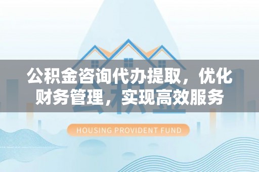 平湖公积金咨询代办提取，优化财务管理，实现高效服务
