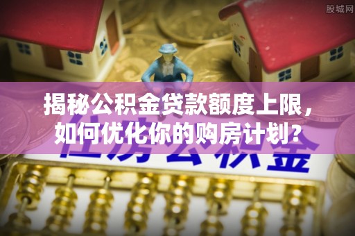 平湖揭秘公积金贷款额度上限，如何优化你的购房计划？