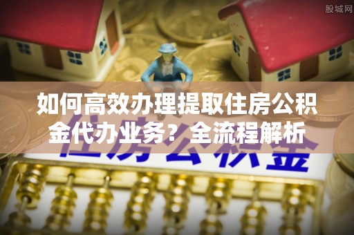 平湖如何高效办理提取住房公积金代办业务？全流程解析