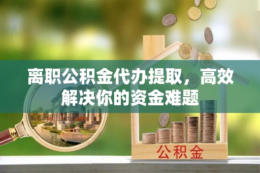 平湖离职公积金代办提取，高效解决你的资金难题