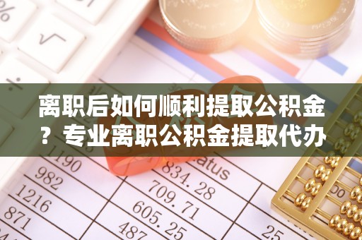 平湖离职后如何顺利提取公积金？专业离职公积金提取代办服务指南
