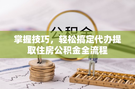 平湖掌握技巧，轻松搞定代办提取住房公积金全流程