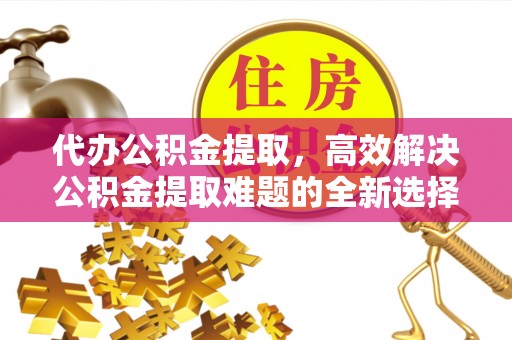 平湖代办公积金提取，高效解决公积金提取难题的全新选择