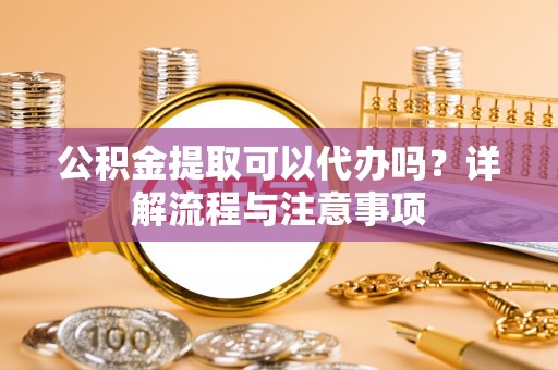 平湖公积金提取可以代办吗？详解流程与注意事项