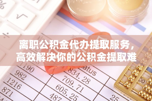 平湖离职公积金代办提取服务，高效解决你的公积金提取难题