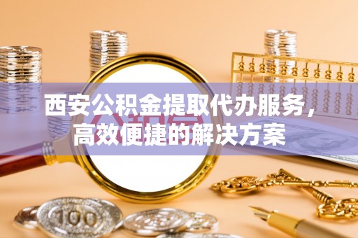 平湖西安公积金提取代办服务，高效便捷的解决方案