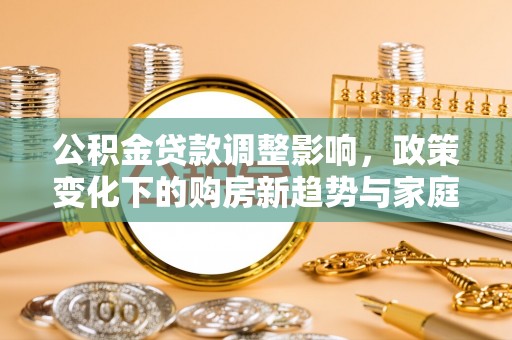 平湖公积金贷款调整影响，政策变化下的购房新趋势与家庭财务规划