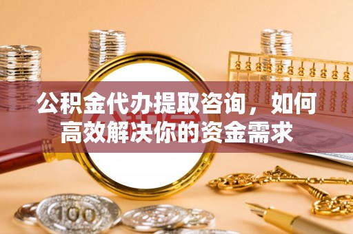 平湖公积金代办提取咨询，如何高效解决你的资金需求