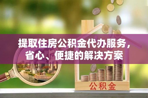 平湖提取住房公积金代办服务，省心、便捷的解决方案