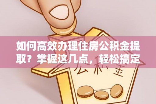 平湖如何高效办理住房公积金提取？掌握这几点，轻松搞定！