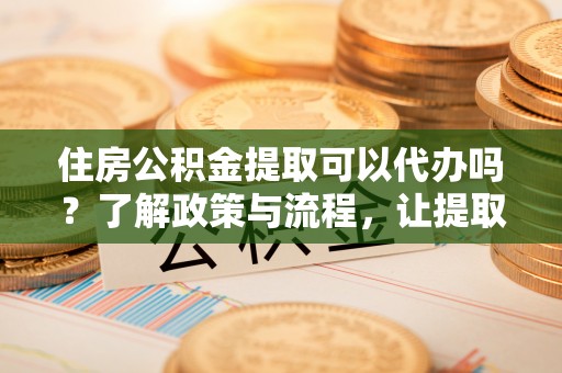 平湖住房公积金提取可以代办吗？了解政策与流程，让提取更便捷