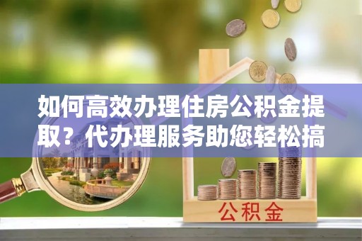 平湖如何高效办理住房公积金提取？代办理服务助您轻松搞定