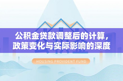 平湖公积金贷款调整后的计算，政策变化与实际影响的深度解析