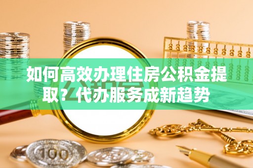 平湖如何高效办理住房公积金提取？代办服务成新趋势