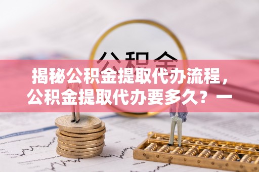 平湖揭秘公积金提取代办流程，公积金提取代办要多久？一文读懂