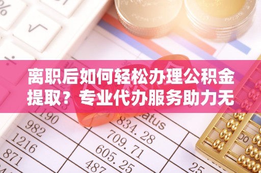 平湖离职后如何轻松办理公积金提取？专业代办服务助力无忧