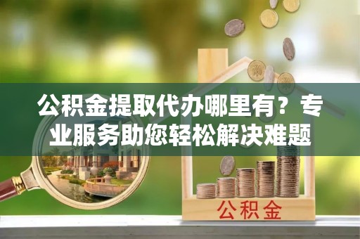 平湖公积金提取代办哪里有？专业服务助您轻松解决难题