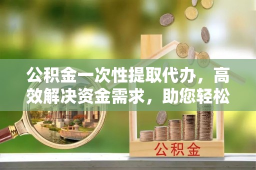 平湖公积金一次性提取代办，高效解决资金需求，助您轻松应对生活难题