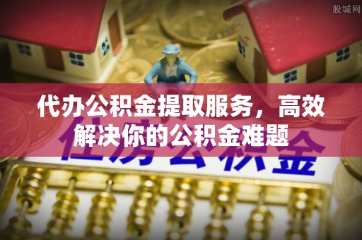 平湖代办公积金提取服务，高效解决你的公积金难题