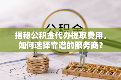 平湖揭秘公积金代办提取费用，如何选择靠谱的服务商？