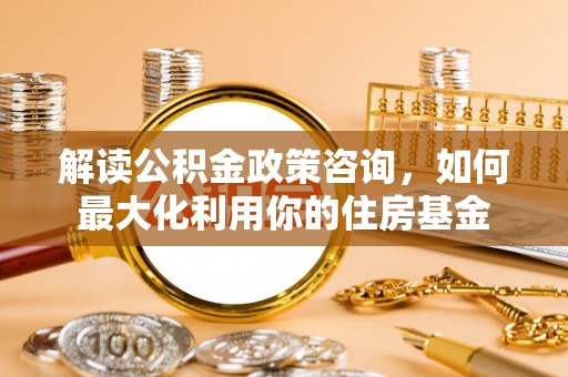 平湖解读公积金政策咨询，如何最大化利用你的住房基金