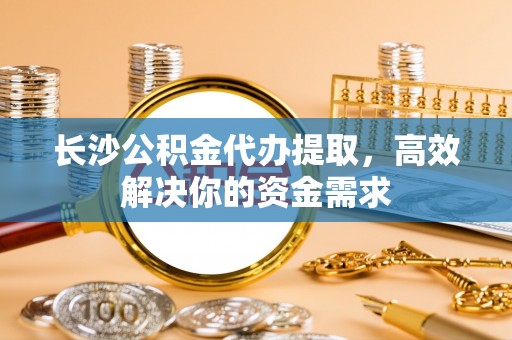 平湖长沙公积金代办提取，高效解决你的资金需求