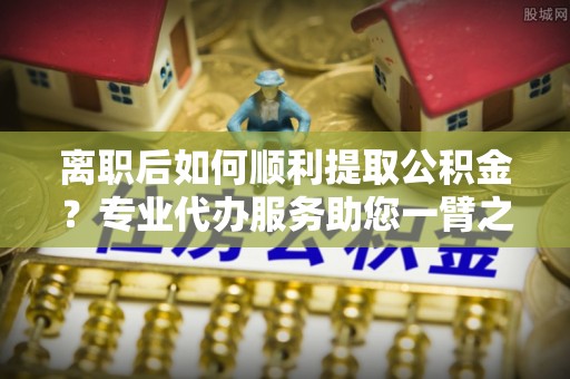 平湖离职后如何顺利提取公积金？专业代办服务助您一臂之力