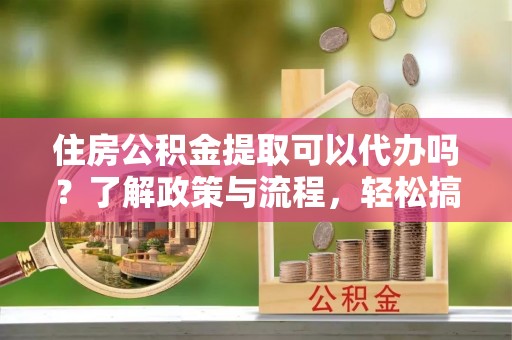 平湖住房公积金提取可以代办吗？了解政策与流程，轻松搞定公积金提取