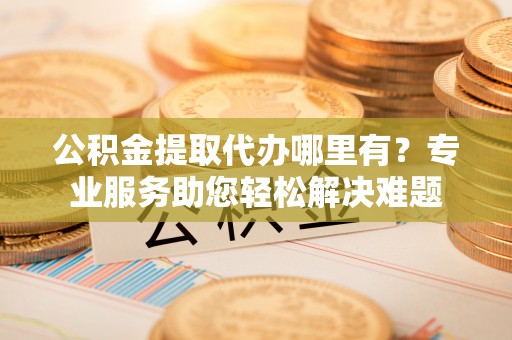 平湖公积金提取代办哪里有？专业服务助您轻松解决难题