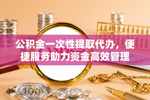 平湖公积金一次性提取代办，便捷服务助力资金高效管理