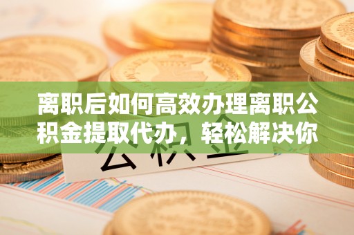 平湖离职后如何高效办理离职公积金提取代办，轻松解决你的后顾之忧