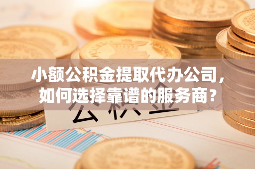 平湖小额公积金提取代办公司，如何选择靠谱的服务商？