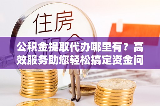 平湖公积金提取代办哪里有？高效服务助您轻松搞定资金问题