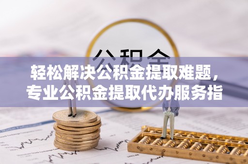 平湖轻松解决公积金提取难题，专业公积金提取代办服务指南