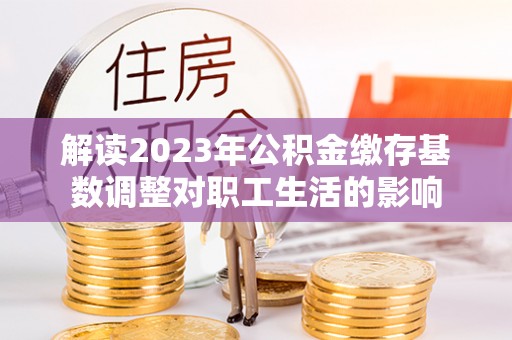 平湖解读2023年公积金缴存基数调整对职工生活的影响