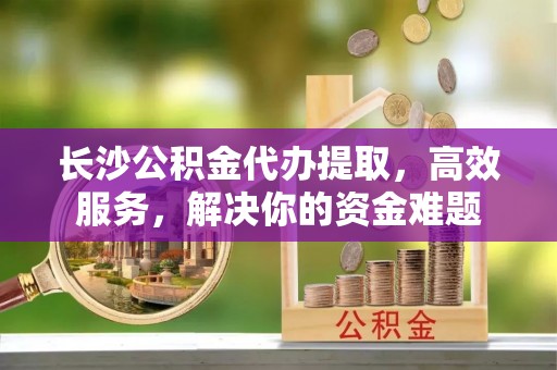 平湖长沙公积金代办提取，高效服务，解决你的资金难题